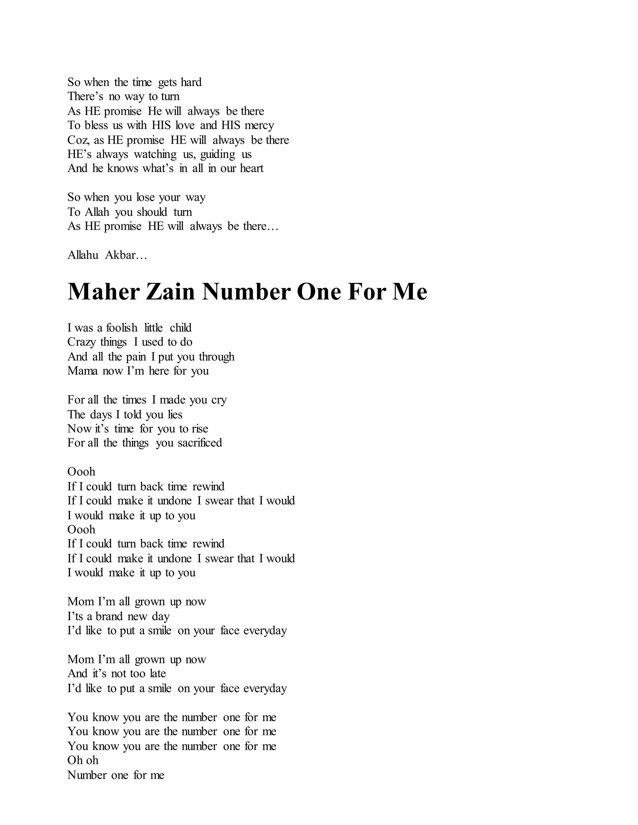 So when the time gets hard
There’s no way to turn
As HE promise He will always be there
To bless us with HIS love and HIS mercy
Coz, as HE promise HE will always be there
HE’s always watching us, guiding us
And he knows what’s in all in our heart
So when you lose your way
To Allah you should turn
As HE promise HE will always be there…
Allahu Akbar…
Maher Zain Number One For Me
I was a foolish little child
Crazy things I used to do
And all the pain I put you through
Mama now I’m here for you
For all the times I made you cry
The days I told you lies
Now it’s time for you to rise
For all the things you sacrificed
Oooh
If I could turn back time rewind
If I could make it undone I swear that I would
I would make it up to you
Oooh
If I could turn back time rewind
If I could make it undone I swear that I would
I would make it up to you
Mom I’m all grown up now
I’ts a brand new day
I’d like to put a smile on your face everyday
Mom I’m all grown up now
And it’s not too late
I’d like to put a smile on your face everyday
You know you are the number one for me
You know you are the number one for me
You know you are the number one for me
Oh oh
Number one for me
 