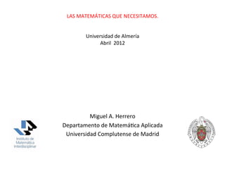 LAS	
  MATEMÁTICAS	
  QUE	
  NECESITAMOS.	
  
                        	
  
                        	
  
            Universidad	
  de	
  Almería	
  	
  
                  Abril	
  	
  2012	
  




          Miguel	
  A.	
  Herrero	
  
Departamento	
  de	
  MatemáGca	
  Aplicada	
  
 Universidad	
  Complutense	
  de	
  Madrid	
  
 