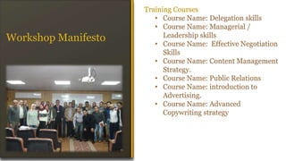 Training Courses
• Course Name: Delegation skills
• Course Name: Managerial /
Leadership skills
• Course Name: Effective Negotiation
Skills
• Course Name: Content Management
Strategy.
• Course Name: Public Relations
• Course Name: introduction to
Advertising.
• Course Name: Advanced
Copywriting strategy
Workshop Manifesto
 
