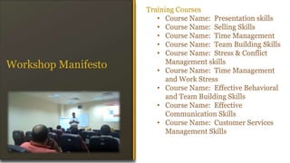 Training Courses
• Course Name: Presentation skills
• Course Name: Selling Skills
• Course Name: Time Management
• Course Name: Team Building Skills
• Course Name: Stress & Conflict
Management skills
• Course Name: Time Management
and Work Stress
• Course Name: Effective Behavioral
and Team Building Skills
• Course Name: Effective
Communication Skills
• Course Name: Customer Services
Management Skills
Workshop Manifesto
 
