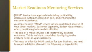 Market Readiness Mentoring Services
• |MRM" Service is an approach to building profitability,
decreasing customer acquisition cost, and enhancing the
customer experience.
• A comprehensive "MRM" service includes a detailed analysis of
your target markets, customer segments, budget requirements,
offers, positioning to formulate effective
• The goal of a MRM services is to improve key business
outcomes. This is mainly accomplished by aligning to the
evolving needs of your customers.
• To create an effective MRM services for your business, we need
to create a detailed plan with the following six ingredients:
 