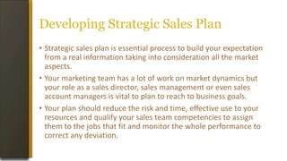 Developing Strategic Sales Plan
• Strategic sales plan is essential process to build your expectation
from a real information taking into consideration all the market
aspects.
• Your marketing team has a lot of work on market dynamics but
your role as a sales director, sales management or even sales
account managers is vital to plan to reach to business goals.
• Your plan should reduce the risk and time, effective use to your
resources and qualify your sales team competencies to assign
them to the jobs that fit and monitor the whole performance to
correct any deviation.
 