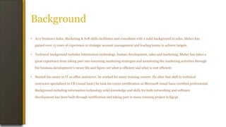 Background
• As a freelance Sales, Marketing & Soft skills facilitator and consultant with a solid background in sales, Maher has
gained over 15 years of experience in strategic account management and leading teams to achieve targets.
• Technical background includes Information technology; human development; sales and marketing. Maher has taken a
great experience from taking part into executing marketing strategies and monitoring the marketing activities through
his business development’s career life and figure out what is efficient and what is cost efficient.
• Started his career in IT as office instructor, he worked for many training centers. He after that shift to technical
instructor specialized in VB (visual basic) he took his career certification as Microsoft visual basic certified professional.
Background including information technology solid knowledge and skills for both networking and software
development has been built through certification and taking part in many training project in Egypt.
 