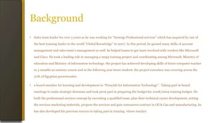 Background
• Sales team leader for over 5 years as he was working for "Synergy Professional services" which has acquired by one of
the best training leader in the world "Global Knowledge" in 2007. In this period, he gained many skills of account
management and sales team’s management as well. he helped teams to get more involved with vendors like Microsoft
and Cisco. He took a leading role in managing a mega training project and coordinating among Microsoft, Ministry of
education and Ministry of information technology. the project has achieved developing skills of 6000 computer teacher
in 3 months as summer course and in the following year 6000 student, the project execution was covering across the
27th of Egyptian governorates.
• a board member for learning and development in “Prosylab for Information Technology” . Taking part in board
meetings to make strategic decisions and took pivot part in preparing the budget for 2008/2009 training budget. He
built the professional services concept by recruiting a qualified team, plan their technical career development, setting
the services marketing materials, propose the services and gain outsources contract in Oil & Gas and manufacturing. he
has also developed his previous success in taking part in training +6000 teacher.
 
