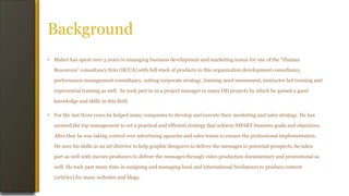 Background
• Maher has spent over 3 years in managing business development and marketing teams for one of the “Human
Resources” consultancy firm (HCCA) with full stack of products in this organization development consultancy,
performance management consultancy, setting corporate strategy, training need assessment, instructor led training and
experiential training as well. he took part in as a project manager in many OD projects by which he gained a good
knowledge and skills in this field.
• For the last three years he helped many companies to develop and execute their marketing and sales strategy. He has
assisted the top management to set a practical and efficient strategy that achieve SMART business goals and objectives.
After that he was taking control over advertising agencies and sales teams to ensure the professional implementation.
He uses his skills as an art director to help graphic designers to deliver the messages to potential prospects, he takes
part as well with movies producers to deliver the messages through video production documentary and promotional as
well. He took part many time in assigning and managing local and international freelancers to produce content
(articles) for many websites and blogs.
 