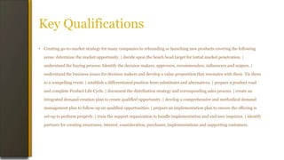 Key Qualifications
• Creating go-to-market strategy for many companies to rebranding or launching new products covering the following
areas: determine the market opportunity. | decide upon the beach head target for initial market penetration. |
understand the buying process: Identify the decision makers, approvers, recommenders, influencers and snipers. |
understand the business issues for decision makers and develop a value proposition that resonates with them. Tie them
to a compelling event. | establish a differentiated position from substitutes and alternatives. | prepare a product road
and complete Product Life Cycle. | document the distribution strategy and corresponding sales process. | create an
integrated demand creation plan to create qualified opportunity. | develop a comprehensive and methodical demand
management plan to follow-up on qualified opportunities. | prepare an implementation plan to ensure the offering is
set-up to perform properly. | train the support organization to handle implementation and end user inquiries. | identify
partners for creating awareness, interest, consideration, purchases, implementations and supporting customers.
 