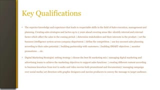 Key Qualifications
• The superior knowledge and experience that leads to respectable skills in the field of Sales execution, management and
planning. Creating sales strategies and tactics up to 2 years ahead covering areas like: identify internal and external
factor which affect the sales in the coming period. | determine stakeholders and their interests in the product. | set the
business intelligence system across company department. | define the competition. | use key account sales planning
according to their sales potential. | building partnership with customers. | building SMART objectives. | monitor
promotions ... etc.
• Digital Marketing Strategist| setting strategy | choose the best fit marketing mix | managing digital marketing and
advertising teams to achieve the marketing objectives to support sales functions. | creating different content according
to business knowhow from text to audio and video movies both promotional and documentary| managing campaign
over social media| art direction with graphic designers and movies producers to convey the message to target audience.
 