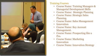 Training Courses
• Course Name: Training Managers &
Managerial Development Skills
• Course Name: Strategic Planning
• Course Name: Strategic Sales
Planning.
• Course Name: Sales Management
• Innovation
• Course Name: Key Account
Management.
• Course Name: Prospecting like a
Pro.
• Course Name: Marketing
Innovation
• Course Name: Innovation Strategy
Workshop Manifesto
 