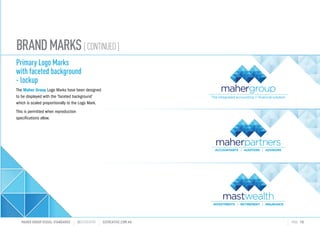 BRANDMARKS[CONTINUED]
Primary Logo Marks
with faceted background
- lockup
The Maher Group Logo Marks have been designed
to be displayed with the faceted background
which is scaled proportionally to the Logo Mark.
This is permitted when reproduction
specifications allow.
MAHER GROUP VISUAL STANDARDS ?S2CREATIVE S2CREATIVE.COM.AU PAGE 10
INVESTMENTS RETIREMENT INSURANCE
 
