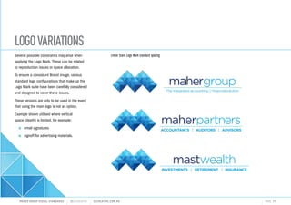 LOGOVARIATIONS
MAHER GROUP VISUAL STANDARDS ?S2CREATIVE S2CREATIVE.COM.AU PAGE 11
Several possible constraints may arise when
applying the Logo Mark. These can be related
to reproduction issues or space allocation.
To ensure a consistant Brand image, various
standard logo configurations that make up the
Logo Mark suite have been carefully considered
and designed to cover these issues.
These versions are only to be used in the event
that using the main logo is not an option.
Example shown utilised where vertical
space (depth) is limited, for example:
n	email signatures
n	signoff for advertising materials.
The integrated accounting ?nancial solution
ACCOUNTANTS AUDITORS ADVISORS
Linear Stack Logo Mark standard spacing
 