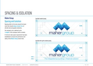SPACINGISOLATION
MAHER GROUP VISUAL STANDARDS ?S2CREATIVE S2CREATIVE.COM.AU PAGE 13
MaherGroup
Spacing and Isolation
Spacing refers to the area around the brand
mark that should always remain free of
all other text and graphic elements.
The standard unit is defined by the
x height of the company name as shown.
A minimum clear space requirement has been
established to ensure the prominence and
clarity of the Maher Group brand mark.
Logo Mark standard spacing
Logo Mark with tag-line standard spacing
0.5x
1x
3.25x
0.5x
1x
1x 1x
1x1x
The integrated accounting ?nancial solution
1x
3.25x
1x
1x 1x
1x1x
 
