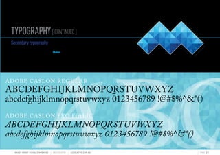 TYPOGRAPHY[CONTINUED]
MAHER GROUP VISUAL STANDARDS ?S2CREATIVE S2CREATIVE.COM.AU PAGE 21
ABCABCABC
ADOBE CASLON REGULAR
ABCDEFGHIJKLMNOPQRSTUVWXYZ
abcdefghijklmnopqrstuvwxyz 0123456789 !@#$%^*()
ADOBE CASLON PRO ITALIC
ABCDEFGHIJKLMNOPQRSTUVWXYZ
abcdefghijklmnopqrstuvwxyz 0123456789 !@#$%^*()
Secondarytypography
The secondary typography has been selected to
compliment the look and feel of the Maher Brand.
The typeface families used are as outlined below.
 