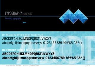 TYPOGRAPHY[CONTINUED]
MAHER GROUP VISUAL STANDARDS ?S2CREATIVE S2CREATIVE.COM.AU PAGE 22
ABCDABCDABCDE
ITC FRANKLIN GOTHIC BOOK CONDENSED
ABCDEFGHIJKLMNOPQRSTUVWXYZ
abcdefghijklmnopqrstuvwxyz 0123456789 !@#$%^*()
ITC FRANKLIN GOTHIC DEMI CONDENSED
ABCDEFGHIJKLMNOPQRSTUVWXYZ
abcdefghijklmnopqrstuvwxyz 0123456789 !@#$%^*()
Secondarytypography
The secondary typography has been selected to
compliment the look and feel of the Maher Brand.
The typeface families used are as outlined below.
 