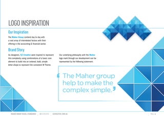 LOGOINSPIRATION
The Maher group
help to make the
complex simple.
MAHER GROUP VISUAL STANDARDS ?S2CREATIVE S2CREATIVE.COM.AU PAGE 4
Our Inspiration
The Maher Group contend day to day with
a vast array of interrelated factors with their
offering in the accounting & financial sector.
Brand Story
As designers, S2 Creative were inspired to represent
this complexity using combinations of a basic core
element to build into an ordered, bold, simple
letter shape to represent the consistent M Theme.
Our underlying philosophy with the Maher
logo mark through our development can be
represented by the following statement:


 