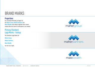 BRANDMARKS
Proportions
For consistant Branding, all logos for
the Maher Group, Maher Partners and
Mast Wealth must always originate from master
artwork files and never be attempted to be created.
Primary Standard
Logo Marks - lockup
The Standard Logo Marks for
Maher Group
Maher Partners
Mast Wealth
are set out at right.
MAHER GROUP VISUAL STANDARDS ?S2CREATIVE S2CREATIVE.COM.AU PAGE 8
INVESTMENTS RETIREMENT INSURANCE
 
