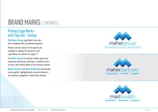 BRANDMARKS[CONTINUED]
Primary Logo Marks
with Tag-line - lockup
The Maher Group Logo Marks have also
been designed with a positioning tag-line.
Please note the nature of the tag-line are
designed to signifiy the hiearchy of the
Logo Marks as outlined on (page 7).
The Maher Group for example utilites upper and
lowercase defining the offering in a sentance form
as this is the Primary Mark of the business entities.
Maher Partners and Mast Wealth are intentionally
more specific, highlighting the services offered in
the business categories in which they operate.
MAHER GROUP VISUAL STANDARDS ?S2CREATIVE S2CREATIVE.COM.AU PAGE 9
INVESTMENTS RETIREMENT INSURANCE
 