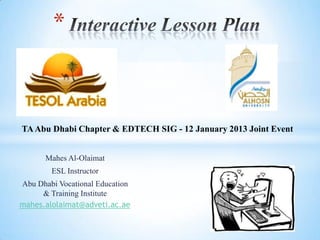 *



TA Abu Dhabi Chapter & EDTECH SIG - 12 January 2013 Joint Event


       Mahes Al-Olaimat
        ESL Instructor
Abu Dhabi Vocational Education
     & Training Institute
mahes.alolaimat@adveti.ac.ae
 