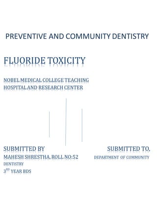 FLUORIDE TOXICITY
NOBELMEDICAL COLLEGE TEACHING
HOSPITALAND RESEARCH CENTER
SUBMITTED BY SUBMITTED TO,
MAHESH SHRESTHA,ROLL NO:52 DEPARTMENT OF COMMUNITY
DENTISTRY
3
RD
YEAR BDS
PREVENTIVE AND COMMUNITY DENTISTRY
 