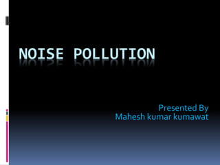 NOISE POLLUTION
Presented By
Mahesh kumar kumawat
 