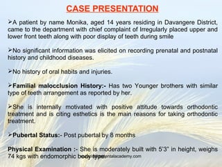 CASE PRESENTATION
A patient by name Monika, aged 14 years residing in Davangere District,
came to the department with chief complaint of Irregularly placed upper and
lower front teeth along with poor display of teeth during smile
No significant information was elicited on recording prenatal and postnatal
history and childhood diseases.
No history of oral habits and injuries.
Familial malocclusion History:- Has two Younger brothers with similar
type of teeth arrangement as reported by her.
She is internally motivated with positive attitude towards orthodontic
treatment and is citing esthetics is the main reasons for taking orthodontic
treatment.
Pubertal Status:- Post pubertal by 8 months
Physical Examination :- She is moderately built with 5’3” in height, weighs
74 kgs with endomorphic body type.www.indiandentalacademy.com
 