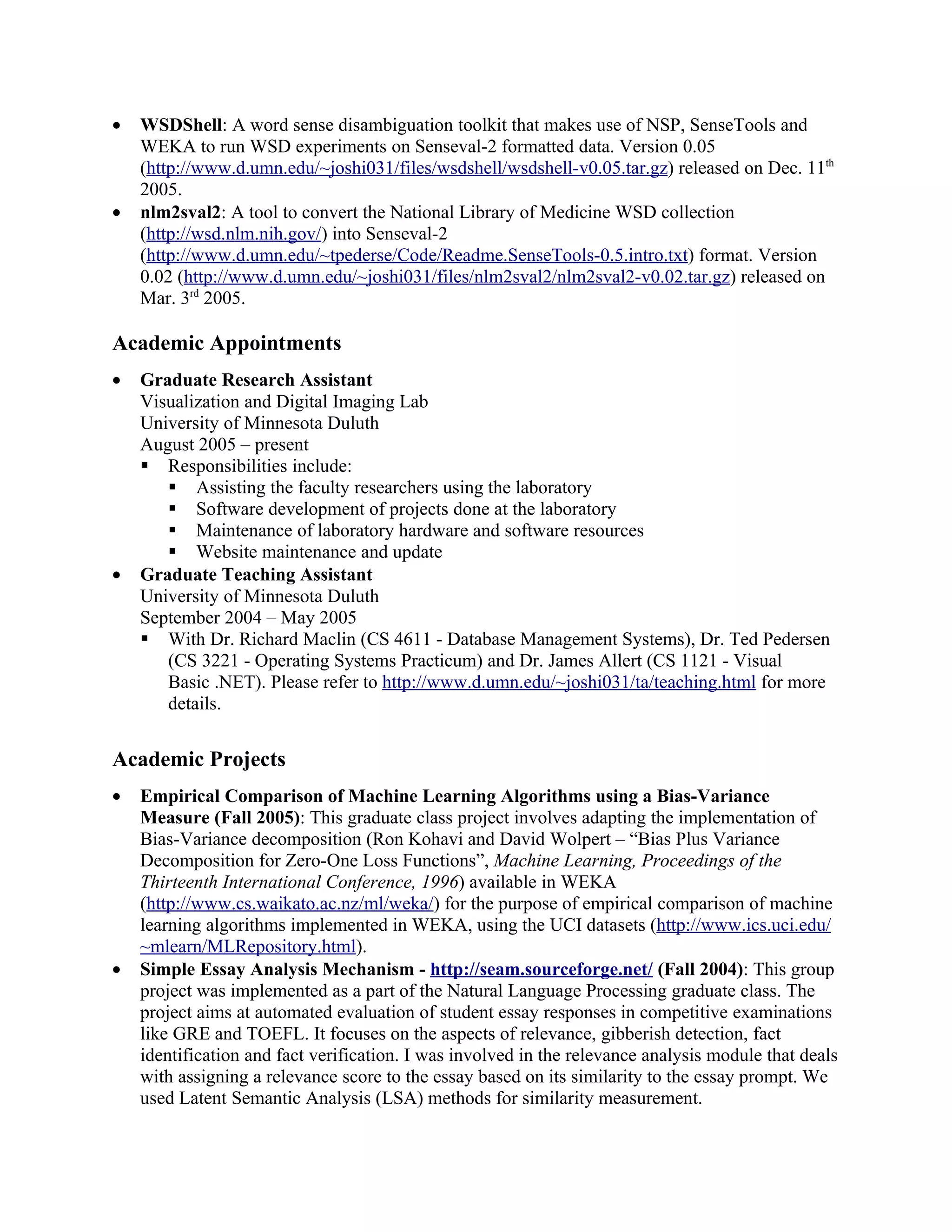 •   WSDShell: A word sense disambiguation toolkit that makes use of NSP, SenseTools and
    WEKA to run WSD experiments on Senseval-2 formatted data. Version 0.05
    (http://www.d.umn.edu/~joshi031/files/wsdshell/wsdshell-v0.05.tar.gz) released on Dec. 11th
    2005.
•   nlm2sval2: A tool to convert the National Library of Medicine WSD collection
    (http://wsd.nlm.nih.gov/) into Senseval-2
    (http://www.d.umn.edu/~tpederse/Code/Readme.SenseTools-0.5.intro.txt) format. Version
    0.02 (http://www.d.umn.edu/~joshi031/files/nlm2sval2/nlm2sval2-v0.02.tar.gz) released on
    Mar. 3rd 2005.

Academic Appointments
•   Graduate Research Assistant
    Visualization and Digital Imaging Lab
    University of Minnesota Duluth
    August 2005 – present
     Responsibilities include:
        Assisting the faculty researchers using the laboratory
        Software development of projects done at the laboratory
        Maintenance of laboratory hardware and software resources
        Website maintenance and update
•   Graduate Teaching Assistant
    University of Minnesota Duluth
    September 2004 – May 2005
     With Dr. Richard Maclin (CS 4611 - Database Management Systems), Dr. Ted Pedersen
       (CS 3221 - Operating Systems Practicum) and Dr. James Allert (CS 1121 - Visual
       Basic .NET). Please refer to http://www.d.umn.edu/~joshi031/ta/teaching.html for more
       details.


Academic Projects
•   Empirical Comparison of Machine Learning Algorithms using a Bias-Variance
    Measure (Fall 2005): This graduate class project involves adapting the implementation of
    Bias-Variance decomposition (Ron Kohavi and David Wolpert – “Bias Plus Variance
    Decomposition for Zero-One Loss Functions”, Machine Learning, Proceedings of the
    Thirteenth International Conference, 1996) available in WEKA
    (http://www.cs.waikato.ac.nz/ml/weka/) for the purpose of empirical comparison of machine
    learning algorithms implemented in WEKA, using the UCI datasets (http://www.ics.uci.edu/
    ~mlearn/MLRepository.html).
•   Simple Essay Analysis Mechanism - http://seam.sourceforge.net/ (Fall 2004): This group
    project was implemented as a part of the Natural Language Processing graduate class. The
    project aims at automated evaluation of student essay responses in competitive examinations
    like GRE and TOEFL. It focuses on the aspects of relevance, gibberish detection, fact
    identification and fact verification. I was involved in the relevance analysis module that deals
    with assigning a relevance score to the essay based on its similarity to the essay prompt. We
    used Latent Semantic Analysis (LSA) methods for similarity measurement.
 