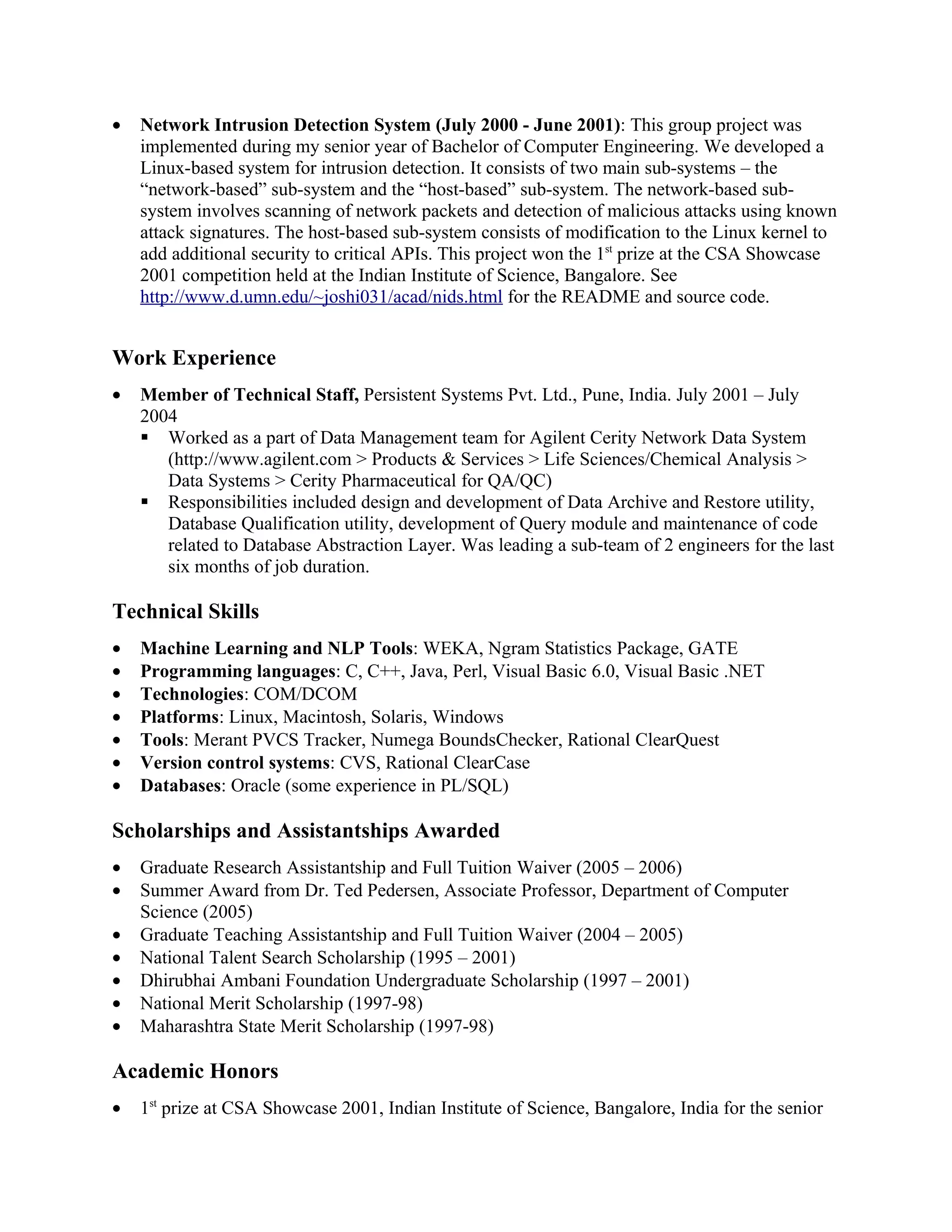 •   Network Intrusion Detection System (July 2000 - June 2001): This group project was
    implemented during my senior year of Bachelor of Computer Engineering. We developed a
    Linux-based system for intrusion detection. It consists of two main sub-systems – the
    “network-based” sub-system and the “host-based” sub-system. The network-based sub-
    system involves scanning of network packets and detection of malicious attacks using known
    attack signatures. The host-based sub-system consists of modification to the Linux kernel to
    add additional security to critical APIs. This project won the 1st prize at the CSA Showcase
    2001 competition held at the Indian Institute of Science, Bangalore. See
    http://www.d.umn.edu/~joshi031/acad/nids.html for the README and source code.


Work Experience
•   Member of Technical Staff, Persistent Systems Pvt. Ltd., Pune, India. July 2001 – July
    2004
     Worked as a part of Data Management team for Agilent Cerity Network Data System
       (http://www.agilent.com > Products & Services > Life Sciences/Chemical Analysis >
       Data Systems > Cerity Pharmaceutical for QA/QC)
     Responsibilities included design and development of Data Archive and Restore utility,
       Database Qualification utility, development of Query module and maintenance of code
       related to Database Abstraction Layer. Was leading a sub-team of 2 engineers for the last
       six months of job duration.

Technical Skills
•   Machine Learning and NLP Tools: WEKA, Ngram Statistics Package, GATE
•   Programming languages: C, C++, Java, Perl, Visual Basic 6.0, Visual Basic .NET
•   Technologies: COM/DCOM
•   Platforms: Linux, Macintosh, Solaris, Windows
•   Tools: Merant PVCS Tracker, Numega BoundsChecker, Rational ClearQuest
•   Version control systems: CVS, Rational ClearCase
•   Databases: Oracle (some experience in PL/SQL)

Scholarships and Assistantships Awarded
•   Graduate Research Assistantship and Full Tuition Waiver (2005 – 2006)
•   Summer Award from Dr. Ted Pedersen, Associate Professor, Department of Computer
    Science (2005)
•   Graduate Teaching Assistantship and Full Tuition Waiver (2004 – 2005)
•   National Talent Search Scholarship (1995 – 2001)
•   Dhirubhai Ambani Foundation Undergraduate Scholarship (1997 – 2001)
•   National Merit Scholarship (1997-98)
•   Maharashtra State Merit Scholarship (1997-98)

Academic Honors
•   1st prize at CSA Showcase 2001, Indian Institute of Science, Bangalore, India for the senior
 