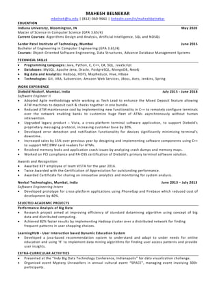 MAHESH BELNEKAR
mbelnek@iu.edu | (812)-360-9661 | linkedin.com/in/maheshbelnekar
EDUCATION
Indiana University, Bloomington, IN May 2020
Master of Science in Computer Science (GPA 3.65/4)
Current Courses: Algorithms Design and Analysis, Artificial Intelligence, SQL and NOSQL
Sardar Patel Institute of Technology, Mumbai June 2015
Bachelor of Engineering in Computer Engineering (GPA 3.65/4)
Courses: Object-Oriented Software Engineering, Data Structures, Advance Database Management Systems
TECHNICAL SKILLS
• Programming Languages: Java, Python, C, C++, C#, SQL, JavaScript
• Databases: MySQL, Apache Jena, Oracle, PostgreSQL, MongoDB, Neo4j
• Big data and Analytics: Hadoop, HDFS, MapReduce, Hive, HBase
• Technologies: Git, JIRA, Subversion, Amazon Web Services, JBoss, Avro, Jenkins, Spring
WORK EXPERIENCE
Diebold Nixdorf, Mumbai, India July 2015 - June 2018
Software Engineer II
• Adopted Agile methodology while working as Tech Lead to enhance the Mixed Deposit feature allowing
ATM machines to deposit cash & checks together in one bundle.
• Reduced ATM maintenance cost by implementing new functionality in C++ to remotely configure terminals
over the network enabling banks to customize huge fleet of ATMs asynchronously without human
intervention.
• Upgraded legacy product – Vista, a cross-platform terminal software application, to support Diebold’s
proprietary messaging protocol, increasing customer base by 30%.
• Developed error detection and notification functionality for devices significantly minimizing terminal’s
downtime.
• Increased sales by 15% over previous year by designing and implementing software components using C++
to support NFC EMV card readers for ATMs.
• Resolved memory leaks and application crash issues by analyzing crash dumps and memory maps.
• Worked on PCI compliance and PA-DSS certification of Diebold’s primary terminal software solution.
Awards and Recognition:
• Awarded KEY employee of team VISTA for the year 2016.
• Twice Awarded with the Certification of Appreciation for outstanding performance.
• Awarded Certificate for sharing an innovative analytics and monitoring for system analysis.
Neebal Technologies, Mumbai, India June 2013 – July 2013
Software Engineering Intern
• Developed prototype for cross-platform applications using PhoneGap and Firebase which reduced cost of
development by 40%.
SELECTED ACADEMIC PROJECTS
Performance Analysis of Big Data
• Research project aimed at improving efficiency of standard datamining algorithm using concept of big
data and distributed computing.
• Achieved 82% faster results by implementing Hadoop cluster over a distributed network for finding
frequent patterns in user shopping choices.
LearningHUB - User Interaction based Dynamic Education System
• Developed a java-based recommendation system to understand and adapt to under needs for online
education and using ‘R’ to implement data mining algorithms for finding user access patterns and provide
user insights.
EXTRA-CURRICULAR ACTIVITIES
• Presented at the “Indy Big Data Technology Conference, Indianapolis” for data visualization challenge.
• Organized event Mystery Unravellers in annual cultural event “SPACE”, managing event involving 300+
participants.
 