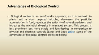 Advantages of Biological Control
• Biological control is an eco-friendly approach, as it is nontoxic to
plants and a non- targeted microbe, decreases the pesticide
accumulation in food, regulates the activ- ity of natural predators, and
increases the microbial diversity in managed system. This process is
less prominent but more stable and long-lasting, in comparison to
physical and chemical controls (Baker and Cook 1974). Some of the
advantages of biological controls are listed below:
 