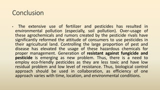 Conclusion
• The extensive use of fertilizer and pesticides has resulted in
environmental pollution (especially, soil pollution). Over-usage of
these agrochemicals and rumors created by the pesticide rivals have
significantly reformed the attitude of consumers to use pesticides in
their agricultural land. Controlling the large proportion of pest and
disease has elevated the usage of these hazardous chemicals for
proper management. Generation of resistant against fungicide and
pesticide is emerging as new problem. Thus, there is a need to
employ eco-friendly pesticides as they are less toxic and have low
residual problem and low level of resistance. Thus, biological control
approach should be used in collaboration, as efficiency of one
approach varies with time, location, and environmental conditions.
 