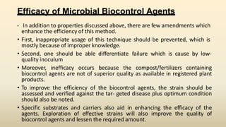 Efficacy of Microbial Biocontrol Agents
• In addition to properties discussed above, there are few amendments which
enhance the efficiency of this method.
• First, inappropriate usage of this technique should be prevented, which is
mostly because of improper knowledge.
• Second, one should be able differentiate failure which is cause by low-
quality inoculum
• Moreover, inefficacy occurs because the compost/fertilizers containing
biocontrol agents are not of superior quality as available in registered plant
products.
• To improve the efficiency of the biocontrol agents, the strain should be
assessed and verified against the tar- geted disease plus optimum condition
should also be noted.
• Specific substrates and carriers also aid in enhancing the efficacy of the
agents. Exploration of effective strains will also improve the quality of
biocontrol agents and lessen the required amount.
 