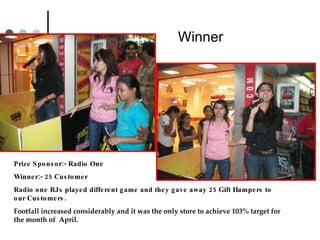 Winner   Prize Sponsor:- Radio One Winner:- 25 Customer Radio one RJs played different game and they gave away 25 Gift Hampers to our Customers. Footfall increased considerably and it was the only store to achieve 103% target for the month of  April. 
