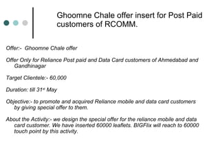 Ghoomne Chale offer insert for Post Paid customers of RCOMM. Offer:-  Ghoomne Chale offer Offer Only for Reliance Post paid and Data Card customers of Ahmedabad and Gandhinagar Target Clientele:- 60,000 Duration: till 31 st  May Objective:- to promote and acquired Reliance mobile and data card customers by giving special offer to them. About the Activity:- we design the special offer for the reliance mobile and data card customer. We have inserted 60000 leaflets. BIGFlix will reach to 60000 touch point by this activity. 