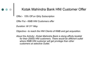 Kotak Mahindra Bank HNI Customer Offer Offer:-  15% Off on Qtrly Subscription  Offer For:- KMB HNI Customers offer  Duration: till 31 st  May Objective:- to reach the HNI Clients of KMB and get acquisition. About the Activity:-  Kotak Mahindra Bank is doing affinity booklet for their (5000) HNI customers. There would be different outlet where KMB HNI customer will get privilege than other customers at selective Outlet. 