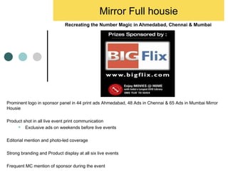 Recreating the Number Magic in Ahmedabad, Chennai & Mumbai  Mirror Full housie Prominent logo in sponsor panel in 44 print ads Ahmedabad, 48 Ads in Chennai & 65 Ads in Mumbai Mirror Housie Product shot in all live event print communication Exclusive ads on weekends before live events Editorial mention and photo-led coverage Strong branding and Product display at all six live events Frequent MC mention of sponsor during the event 