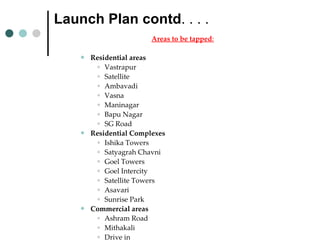 Launch Plan contd . . . .  Areas to be tapped : Residential areas  Vastrapur Satellite Ambavadi Vasna Maninagar Bapu Nagar SG Road Residential Complexes Ishika Towers Satyagrah Chavni Goel Towers Goel Intercity Satellite Towers Asavari Sunrise Park Commercial areas Ashram Road Mithakali Drive in Commerce char rasta. 