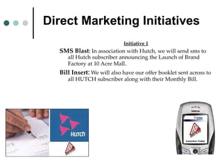 Direct Marketing Initiatives Initiative 1 SMS Blast :   In association with Hutch, we will send sms to all Hutch subscriber announcing the Launch of Brand Factory at 10 Acre Mall . Bill Insert :   We will also have our offer booklet sent across to all HUTCH subscriber along with their Monthly Bill. 