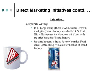 Direct Marketing Initiatives contd. . . Initiative 2 Corporate Gifting:  In all Large set up offices of Ahmedabad, we will send gifts (Brand Factory branded MUGS) to all Mid – Management and above staff, along with the offer booklet of Brand factory. We can also send a Brand Factory branded Pepsi can of 300ml along with an offer booklet of Brand Factory. 