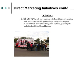 Direct Marketing Initiatives contd. . . Initiative 3 Road Show:  We will have a canter with Brand Factory branding on it, and the canter will go to colleges and youth hang out places and will have interactive games and also give out gifts and offer booklets of Brand Factory 