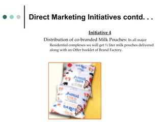 Direct Marketing Initiatives contd. . . Initiative 4 Distribution of co-branded Milk Pouches:  In all major Residential complexes we will get ½ liter milk pouches delivered along with an Offer booklet of Brand Factory. 