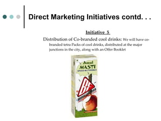 Direct Marketing Initiatives contd. . . Initiative  5  Distribution of Co-branded cool drinks:  We will have co-branded tetra Packs of cool drinks, distributed at the major junctions in the city, along with an Offer Booklet 