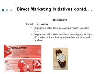 Direct Marketing Initiatives contd. . . Initiative 6 Ticket Size Promo:  On purchase of Rs. 2999/- get a designer watch absolutely free. On purchase of Rs. 4999/- and above we will give a Rs. 500/- gift voucher of Brand Factory, redeemable on their second purchase . 