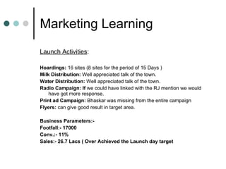 Marketing Learning  Launch Activities : Hoardings:  16 sites (8 sites for the period of 15 Days ) Milk Distribution:  Well appreciated talk of the town. Water Distribution:  Well appreciated talk of the town. Radio Campaign: If  we could have linked with the RJ mention we would have got more response. Print ad Campaign:  Bhaskar was missing from the entire campaign  Flyers:  can give good result in target area. Business Parameters:-  Footfall:- 17000 Conv.:- 11% Sales:- 26.7 Lacs ( Over Achieved the Launch day target 