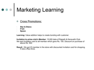 Marketing Learning Cross Promotions: Star & Sitara:  F123 Spoon Learning:  Value addition helps to create bonding with customer.  Invitation to prime club’s Member : 15,000 data of Rajpath & Kanavathi Club We sent Invitation card to all member which gave Rs. 100. Discount on purchase of above Rs. 500. Result :  We got 23 member in the store with discounted invitation card for shopping. It was a flop show, 