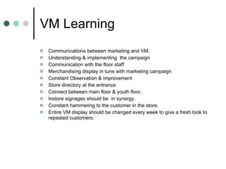 VM Learning Communications between marketing and VM. Understanding & implementing  the campaign Communication with the floor staff  Merchandising display in tune with marketing campaign Constant Observation & improvement  Store directory at the entrance  Connect between main floor & youth floor. Instore signages should be  in synergy. Constant hammering to the customer in the store.  Entire VM display should be changed every week to give a fresh look to repeated customers. 