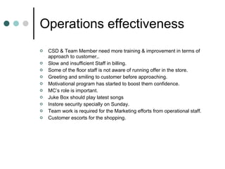 Operations effectiveness CSD & Team Member need more training & improvement in terms of approach to customer,. Slow and insufficient Staff in billing. Some of the floor staff is not aware of running offer in the store. Greeting and smiling to customer before approaching. Motivational program has started to boost them confidence. MC’s role is important. Juke Box should play latest songs Instore security specially on Sunday. Team work is required for the Marketing efforts from operational staff. Customer escorts for the shopping. 