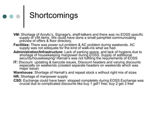 Shortcomings VM:  Shortage of Acrylic’s, Signage's, shelf-talkers and there was no EOSS specific supply of VM items. We could have done a small pamphlet communicating preview of offers & floor directory. Facilities:  There was power cut problem & AC problem during weekends. AC supply was not adequate for the kind of walk-ins what we had. Administration/Infrastructure:  Lack of parking space, and lack of hygiene due to shortage of housekeeping manpower during EOSS. Supply of additional security/housekeeping/ Hamali’s was not fulfiling the requirements of EOSS IT:  Discount  updating & barcode issues, Discount headers and varying discounts especially on weekends (created separate headers on weekends which was major issue) Warehouse : Shortage of Hamali’s and repeat stock s without right mix of sizes HR:  Shortage of manpower supply  CSD:  Exchange could have been  stopped completely during EOSS.Exchange was crucial due to complicated discounts like buy 1 get1 free, buy 2 get 3 free 