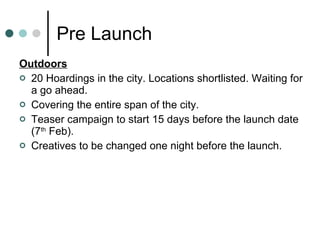 Pre Launch Outdoors 20 Hoardings in the city. Locations shortlisted. Waiting for a go ahead. Covering the entire span of the city. Teaser campaign to start 15 days before the launch date (7 th  Feb).  Creatives to be changed one night before the launch. 