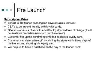 Pre Launch Subscription Drive Similar to pre launch subscription drive of Dainik Bhaskar. CSA’s to go around the city with loyalty cards. Offer customers a chance to enroll for loyalty card free of charge (It will be available on certain minimum purchase later). Customer fills up the enrolment form and collects a loyalty card. Customer can claim a free gift by visiting the store within three days of the launch and showing his loyalty card. Will help us to have a database on the day of the launch itself. 