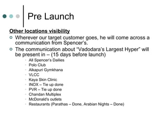 Pre Launch Other locations visibility Wherever our target customer goes, he will come across a communication from Spencer’s. The communication about “Vadodara’s Largest Hyper” will be present in – (15 days before launch) All Spencer’s Dailies Polo Club Alkapuri Gymkhana VLCC Kaya Skin Clinic INOX – Tie up done PVR – Tie up done Chandan Multiplex McDonald's outlets Restaurants (Parathas – Done, Arabian Nights – Done) 