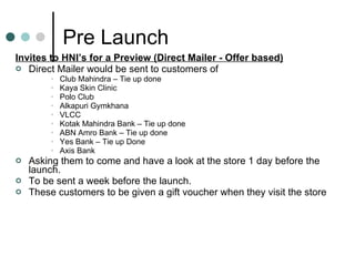 Pre Launch Invites to HNI’s for a Preview (Direct Mailer - Offer based) Direct Mailer would be sent to customers of  Club Mahindra – Tie up done  Kaya Skin Clinic Polo Club Alkapuri Gymkhana VLCC Kotak Mahindra Bank – Tie up done ABN Amro Bank – Tie up done Yes Bank – Tie up Done Axis Bank  Asking them to come and have a look at the store 1 day before the launch. To be sent a week before the launch. These customers to be given a gift voucher when they visit the store 